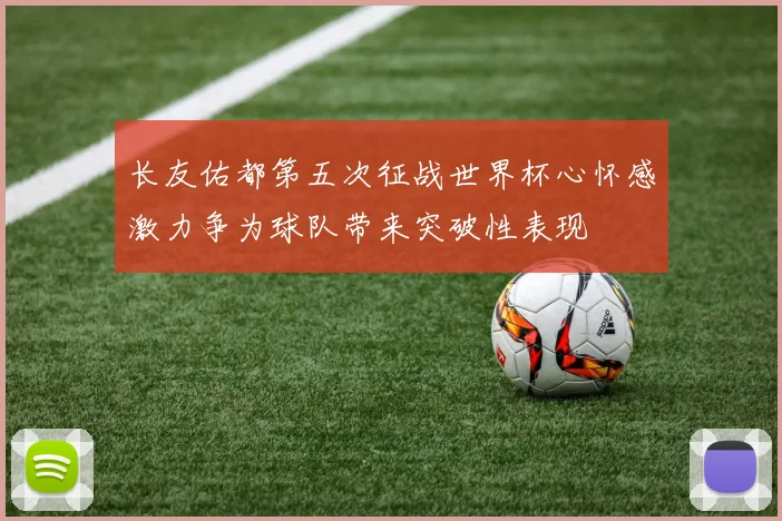 长友佑都第五次征战世界杯心怀感激力争为球队带来突破性表现