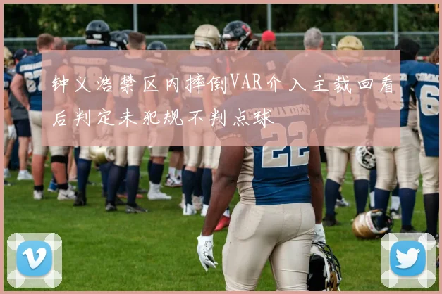 钟义浩禁区内摔倒VAR介入主裁回看后判定未犯规不判点球